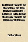 An Attempt Towards the Character of the Royal Martyr King Charles I Address'd to the Author of an Essay Towards the Character of Her Late