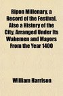 Ripon Millenary a Record of the Festival Also a History of the City Arranged Under Its Wakemen and Mayors From the Year 1400