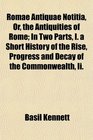 Romae Antiquae Notitia Or the Antiquities of Rome In Two Parts I a Short History of the Rise Progress and Decay of the Commonwealth Ii