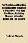 The Ventilation of Dwelling Houses and the Utilization of Waste Heat From Open FirePlaces Including Chapters on London Smoke and Fog Modern