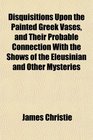 Disquisitions Upon the Painted Greek Vases and Their Probable Connection With the Shows of the Eleusinian and Other Mysteries