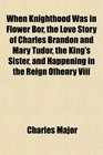 When Knighthood Was in Flower Bor the Love Story of Charles Brandon and Mary Tudor the King's Sister and Happening in the Reign Ofhenry Viii
