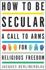 How to Be Secular A Call to Arms for Religious Freedom