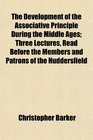 The Development of the Associative Principle During the Middle Ages Three Lectures Read Before the Members and Patrons of the Huddersfield