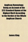 Anglican Hymnology Being an Account of the 325 Standard Hymns of the Highest Merit According to the Verdict of the Whole Anglican Church
