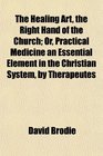 The Healing Art the Right Hand of the Church Or Practical Medicine an Essential Element in the Christian System by Therapeutes