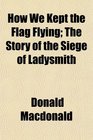 How We Kept the Flag Flying The Story of the Siege of Ladysmith