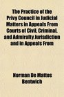 The Practice of the Privy Council in Judicial Matters in Appeals From Courts of Civil Criminal and Admiralty Jurisdiction and in Appeals From