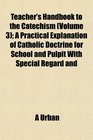 Teacher's Handbook to the Catechism  A Practical Explanation of Catholic Doctrine for School and Pulpit With Special Regard and