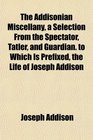 The Addisonian Miscellany a Selection From the Spectator Tatler and Guardian to Which Is Prefixed the Life of Joseph Addison