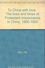 To China with love The lives and times of Protestant missionaries in China 18601900