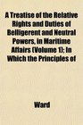 A Treatise of the Relative Rights and Duties of Belligerent and Neutral Powers in Maritime Affairs  In Which the Principles of