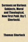 Sermons on Various Subjects Moral and Theological Now First Publ