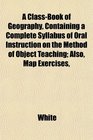 A ClassBook of Geography Containing a Complete Syllabus of Oral Instruction on the Method of Object Teaching Also Map Exercises