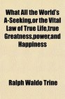 What All the World's ASeekingor the Vital Law of True Lifetrue Greatnesspowerand Happiness