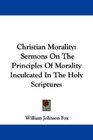 Christian Morality Sermons On The Principles Of Morality Inculcated In The Holy Scriptures