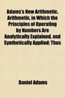 Adams's New Arithmetic Arithmetic in Which the Principles of Operating by Numbers Are Analytically Explained and Synthetically Applied Thus