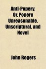 AntiPopery Or Popery Unreasonable Unscriptural and Novel