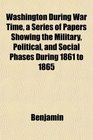 Washington During War Time a Series of Papers Showing the Military Political and Social Phases During 1861 to 1865