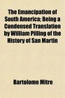 The Emancipation of South America Being a Condensed Translation by William Pilling of the History of San Martin