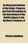 An Historical Relation of the Origin Progress and Final Dissolution of the Government of the Rohilla Afgans in the Northern Provinces of