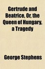 Gertrude and Beatrice Or the Queen of Hungary a Tragedy