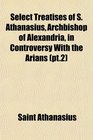 Select Treatises of S Athanasius Archbishop of Alexandria in Controversy With the Arians
