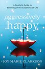 Aggressively Happy A Realist's Guide to Believing in the Goodness of Life