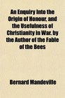 An Enquiry Into the Origin of Honour and the Usefulness of Christianity in War by the Author of the Fable of the Bees