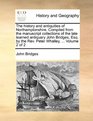 The history and antiquities of Northamptonshire Compiled from the manuscript collections of the late learned antiquary John Bridges Esq by the Rev Peter Whalley   Volume 2 of 2