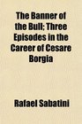 The Banner of the Bull Three Episodes in the Career of Cesare Borgia