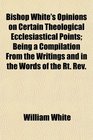 Bishop White's Opinions on Certain Theological Ecclesiastical Points Being a Compilation From the Writings and in the Words of the Rt Rev