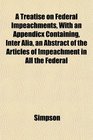 A Treatise on Federal Impeachments With an Appendicx Containing Inter Alia an Abstract of the Articles of Impeachment in All the Federal