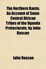 The Northern Bantu An Account of Some Central African Tribes of the Uganda Protectorate by John Roscoe