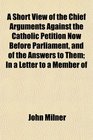 A Short View of the Chief Arguments Against the Catholic Petition Now Before Parliament and of the Answers to Them In a Letter to a Member of