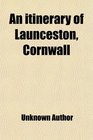 An Itinerary of Launceston Cornwall Containing Some Account of Its Antiquities Compiled From Various Sources With a Glance at Its Prospects