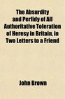 The Absurdity and Perfidy of All Authoritative Toleration of Heresy in Britain in Two Letters to a Friend