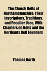 The Church Bells of Northamptonshire Their Inscriptions Traditions and Peculiar Uses With Chapters on Bells and the Northants Bell Founders