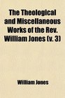 The Theological and Miscellaneous Works of the Rev William Jones  To Which Is Prefixed a Short Account of His Life and Writings
