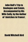 John Bull's Trip to Boulogne and Calais Accompanied by His Wife Sally by the Author of 'sketches in France'