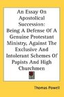 An Essay On Apostolical Succession Being A Defense Of A Genuine Protestant Ministry Against The Exclusive And Intolerant Schemes Of Papists And High Churchmen