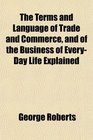 The Terms and Language of Trade and Commerce and of the Business of EveryDay Life Explained
