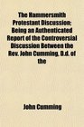 The Hammersmith Protestant Discussion Being an Authenticated Report of the Controversial Discussion Between the Rev John Cumming Dd of the