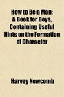 How to Be a Man A Book for Boys Containing Useful Hints on the Formation of Character