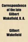 Correspondence of the late Gilbert Wakefield B A