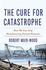 The Cure for Catastrophe How We Can Stop Manufacturing Natural Disasters