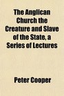 The Anglican Church the Creature and Slave of the State a Series of Lectures
