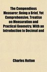 The Compendious Measurer Being a Brief Yet Comprehensive Treatise on Mensuration and Practical Geometry With an Introduction to Decimal and