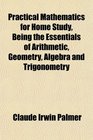 Practical Mathematics for Home Study Being the Essentials of Arithmetic Geometry Algebra and Trigonometry