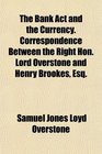 The Bank Act and the Currency Correspondence Between the Right Hon Lord Overstone and Henry Brookes Esq